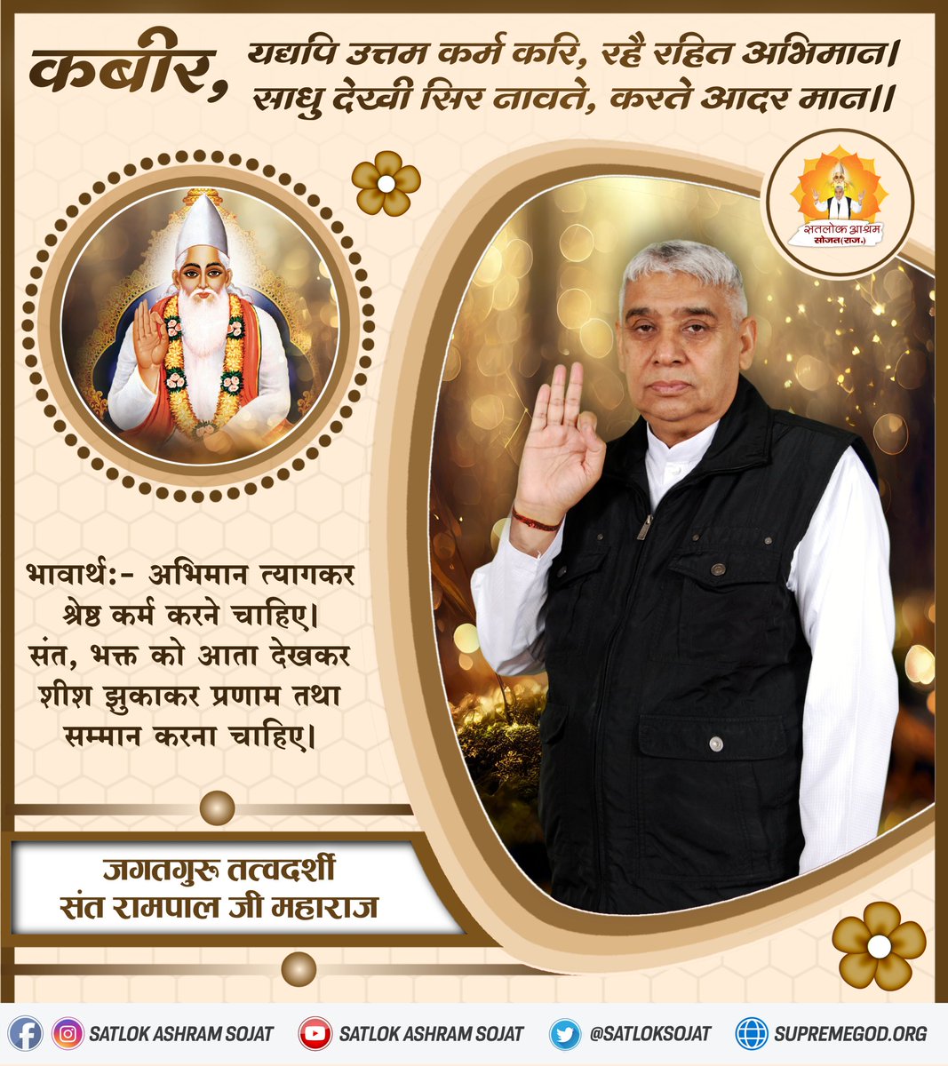 #सत_भक्ति_संदेश़ 
कबीर, यद्यपि उत्तम कर्म करि, रहे रहित अभिमान । 
साधु देखी सिर नावते, करते आदर मान ।।
भावार्थः- अभिमान त्यागकर श्रेष्ठ कर्म करने चाहिए। संत, भक्त को आता देखकर शीश झुकाकर प्रणाम तथा सम्मान करना चाहिए।
#GodMorningSunday