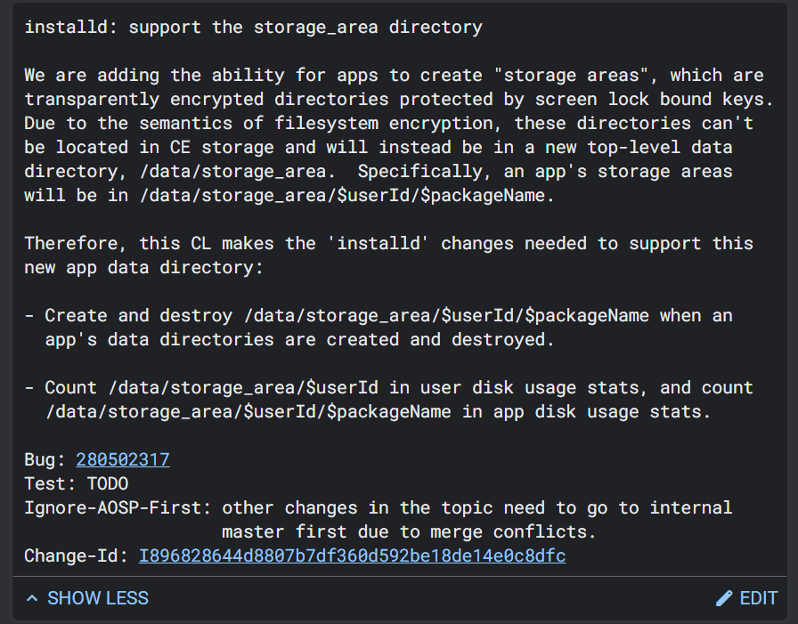 MishaalRahman's tweet photo. Google is preparing a new "Storage Area Encryption" feature for a future release of Android that gives apps the ability to create "storage areas" that are accessible only after the device has been unlocked. 

Storage areas are "transparently encrypted directories protected by screen lock bound keys" that provide "a level of protection above that of the Credential Encrypted storage which is the default for app data." These directories will be in a new top-level data directory, /data/storage_area. (Credential Encrypted storage is only available to apps after the initial unlock following a boot.)

It's a bit difficult to guess "why" they're adding this API just from the code changes in AOSP, so I'm throwing this out there to see if any security researchers might have an idea. One researcher guessed it could allow for SDKs to create their own dedicated place to store files or preferences that couldn't be accessed by apps integrated said SDK, but it doesn't look like this API makes that possible.

The code changes haven't been merged yet, so I'm not sure if this Storage Area Encryption API will make its way to Android 15 or Android 16.