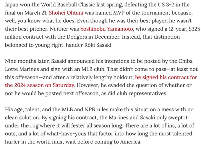 Japan won the World Baseball Classic last spring, defeating the US 3-2 in the final on March 21. Shohei Ohtani was named MVP of the tournament because, well, you know what he does. Even though he was their best player, he wasn’t their best pitcher. Neither was Yoshinobu Yamamoto, who signed a 12-year, $325 million contract with the Dodgers in December. Instead, that distinction belonged to young right-hander Rōki Sasaki.  Nine months later, Sasaki announced his intentions to be posted by the Chiba Lotte Marines and sign with an MLB club. That didn’t come to pass—at least not this offseason—and after a relatively lengthy holdout, he signed his contract for the 2024 season on Saturday. However, he evaded the question of whether or not he would be posted next offseason, as did club representatives.  His age, talent, and the MLB and NPB rules make this situation a mess with no clean solution. By signing his contract, the Marines and Sasaki only swept it under the rug where it will fester a
