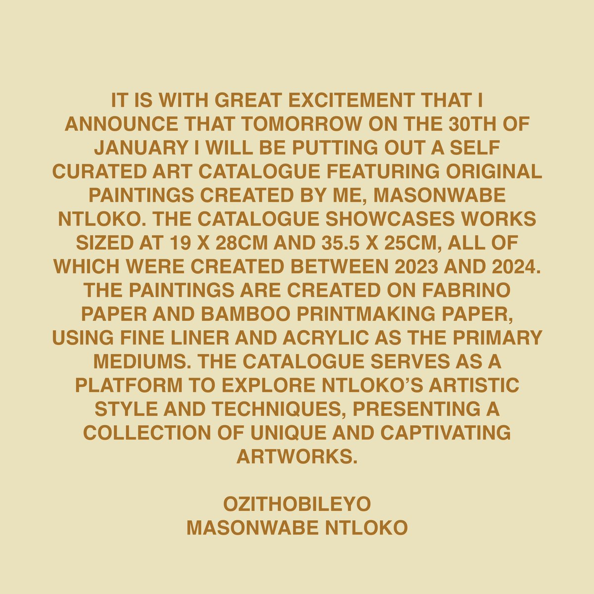 IT IS WITH GREAT EXCITEMENT THAT I ANNOUNCE THAT TOMORROW ON THE 30th OF JANUARY I WILL BE PUTTING OUT A SELF CURATED ART CATALOGUE FEATURING ORIGINAL PAINTINGS CREATED BY ME, MASONWABE NTLOKO.

OZITHOBILEYO
MASONWABE NTLOKO