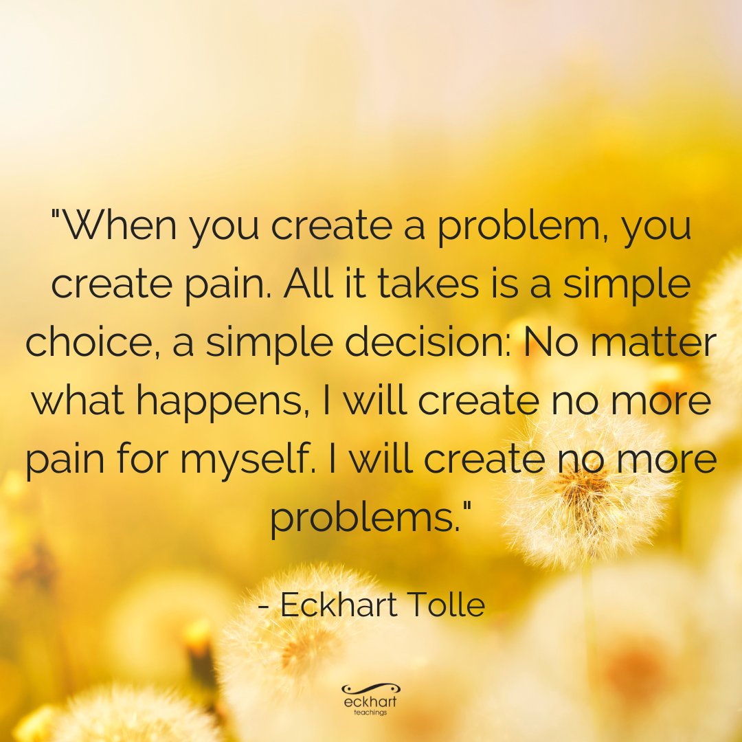 "When you create a problem, you create pain. All it takes is a simple choice, a simple decision: No matter what happens, I will create no more pain for myself. I will create no more problems." - Eckhart Tolle
