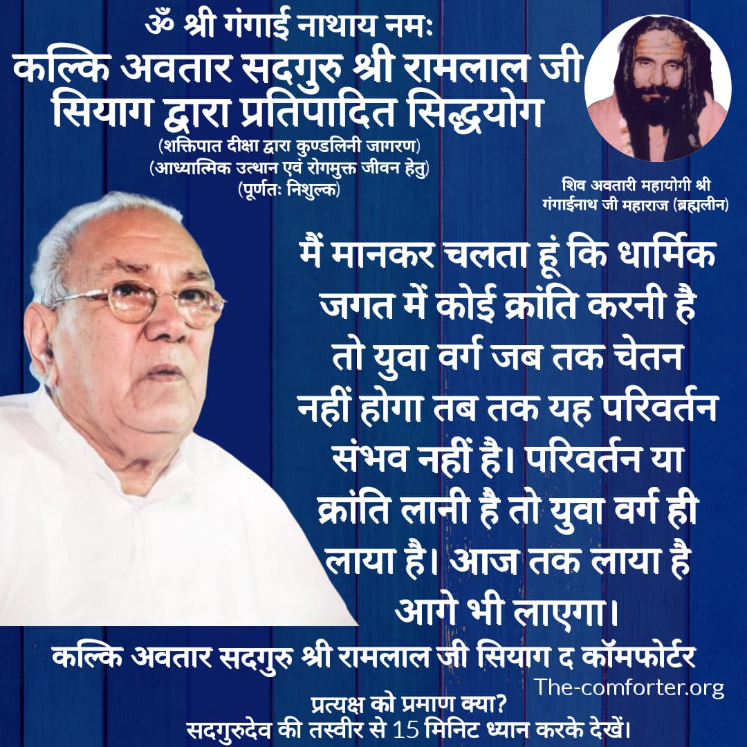 मैं मानकर चलता हूं कि धार्मिक जगत में कोई क्रांति करनी है तो युवा वर्ग जब तक चेतन नहीं होगा तब तक यह परिवर्तन संभव नहीं है। परिवर्तन या क्रांति लानी है तो युवा वर्ग ही लाया है। आज तक लाया है आगे भी लाएगा।
कल्कि अवतार सदगुरु श्री रामलाल जी सियाग द कॉमफॉर्टर
