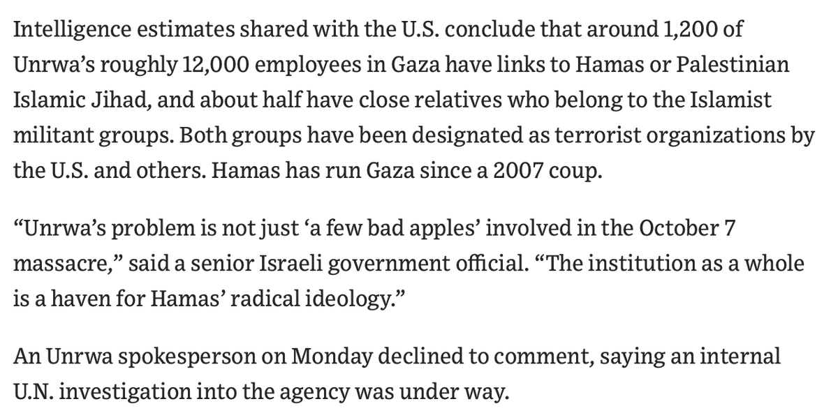 BriannaWu's tweet photo. WSJ is reporting that intelligence found on the bodies of dead Hamas fighters and digital surveillance indicates 1 in 10 UNRWA workers have significant links to extremist groups, including Hamas. 

That is 1,200 out of 12,000 employees. The WSJ report goes on to say, HALF the employees have close relatives with official ties to militant groups, particularly Hamas.

Two things. First, this is according to Israeli intelligence, so it should be verified by other intelligence agencies. Second, we obviously should not suspend aid while 2.1 million people are displaced from their homes. Sorting out UNRWA is not that important while people are starving and living in tents.

But, assuming this report is generally true, it certainly lends credence to Israeli claims that UNRWA has exacerbated tensions in the region.

https://t.co/5Uywwl1QPy