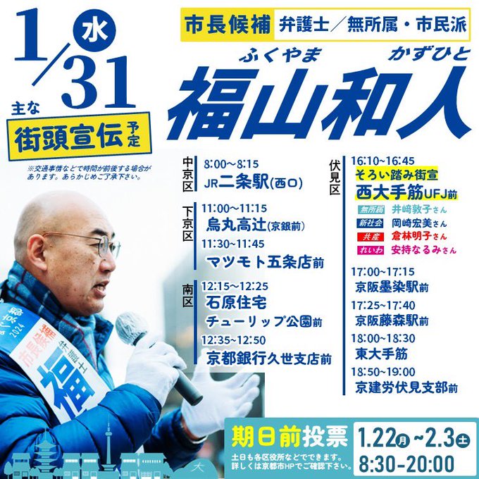 京都市長候補・福山和人の街頭宣伝を知らせるバナーです。
演説する福山和人の写真の上に、おもな街頭宣伝の予定が書かれています。

街頭宣伝・予定
1月31日（水曜日）

【中京区】
8:00~8:15 JR二条駅(西口)

【下京区】
11:00~11:45 烏丸高辻（京都銀行前）
11:30~11:45 マツモト五条店前

【南区】
12:15~12:25 石原住宅チューリップ公園前
12:35~12:50 京都銀行久世支店前

【伏見区】
16:10~16:45
そろい踏み街宣＠西大手筋
三菱UFJ銀行伏見支店前

井﨑 敦子／京都市会議員・無所属
岡崎 宏美／新社会党中央執行委員長
倉林 明子／参議院議員・日本共産党副委員長
安持なるみ／れいわ新選組 衆議院京都府第1区総支部長
と共に訴えます。

【伏見区】
17:00~17:15 京阪・墨染駅前
17:25~17:40 京阪・藤森駅前
18:00~18:30 東大手筋
18:50~19:00 京建労伏見支部前

※時間は交通事情などで前後する場合があります。あらかじめご了承ください。