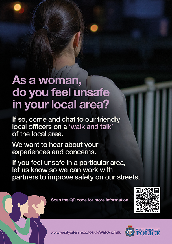 Are you a woman living or working in Pudsey or Farsley? 

You are invited to meet with local Neighbourhood Police Officers and PCSOs to show them areas in which you feel vulnerable or unsafe in the local communities.

Find out more: westyorkshire.police.uk/WalkAndTalk