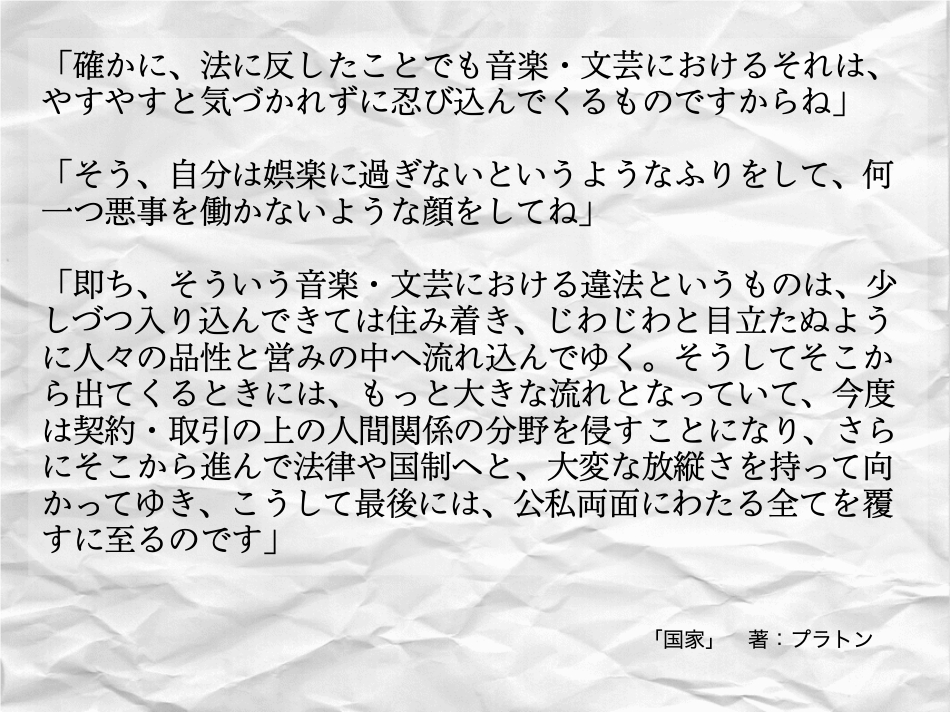 そう言うものは、自分は娯楽に過ぎないというようなフリをして、何一つ悪事を働かないような顔をしてやってきます。 プラトンの国家に書かれている通り。