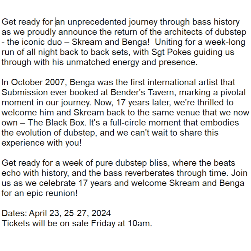Here it is... 17 Years in the making!
--
Sub.mission presents:
<a href="/I_Skream/">Oliver Jones</a> 
<a href="/iambenga/">Grandmaster iambenga</a> 
<a href="/sgtpokes/">sarge pokes</a> 

4 Nights - Open to Close
>> <a href="/TheBlackBox5280/">The Black Box</a> 

Dates: April 25, 26-27, 2024
Tickets will go on-sale Friday at 10am (MST).