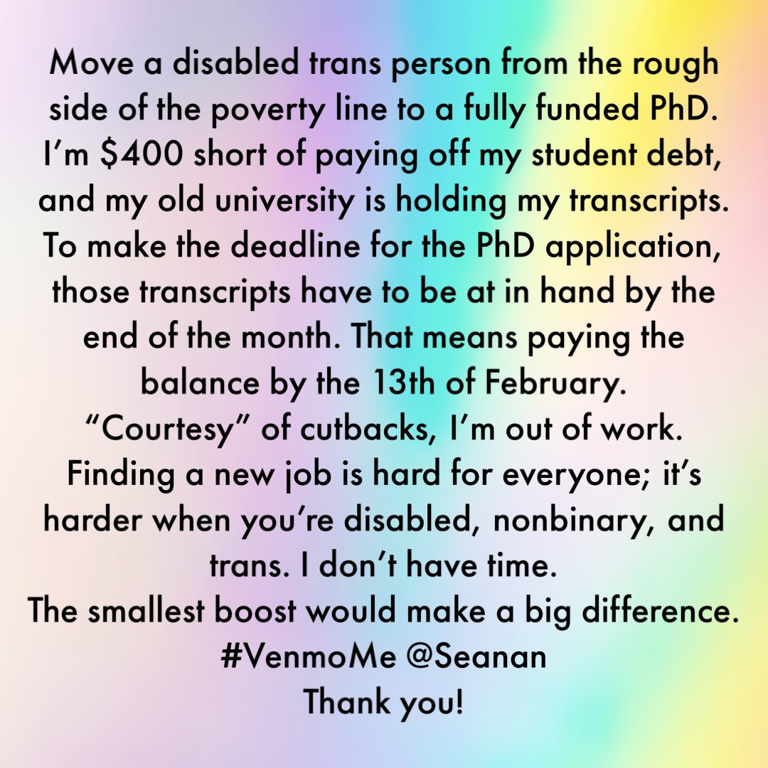 If I can pay my student debt by 13 February, I can get my transcripts and meet the deadlines for funded PhDs. I’m #trans, #disabled, and newly unemployed (cutbacks) with a tight deadline. It’s a life-changing opportunity, and I’m only US$400 away. #VenmoMe at @ Seanan Thanks!