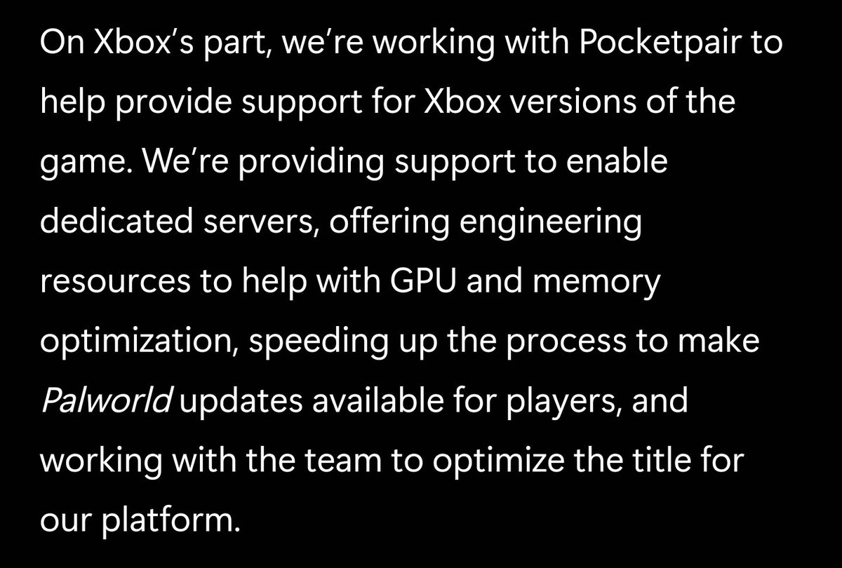 Microsoft is now working directly with Pocket Pair to bring improvements to Palworld

They are bringing engineering resources to provide dedicated servers, GPU and Memory optimization, and speeding up the process for Game updates

news.xbox.com/en-us/2024/01/…