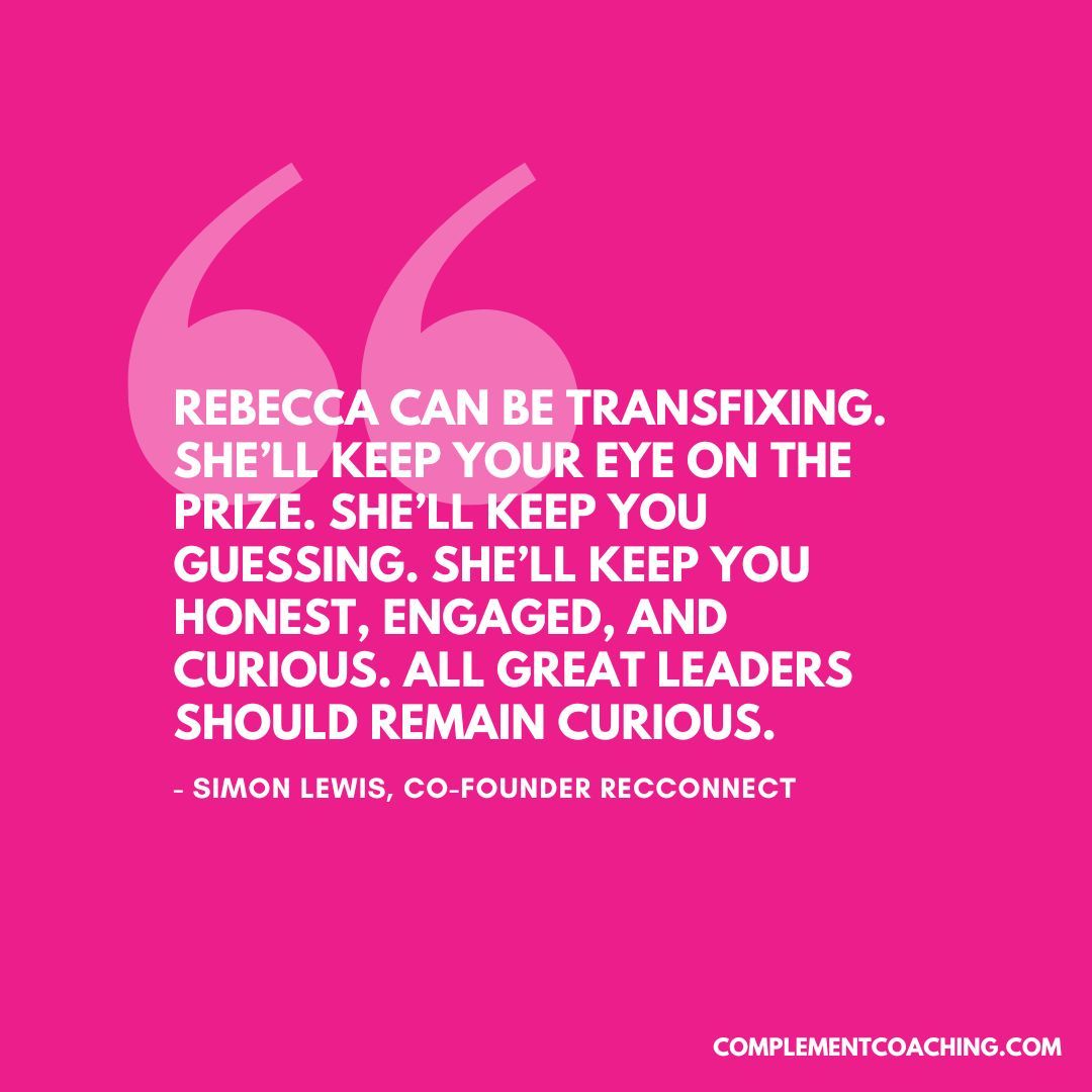 "Rebecca can be transfixing. She’ll keep your eye on the prize. She’ll keep you guessing. She’ll keep you honest, engaged, and curious. All great leaders should remain curious." - Simon Lewis, Co-Founder of RecConnect  

#coaching
#leadership 
#business 
#leadershipcoaching