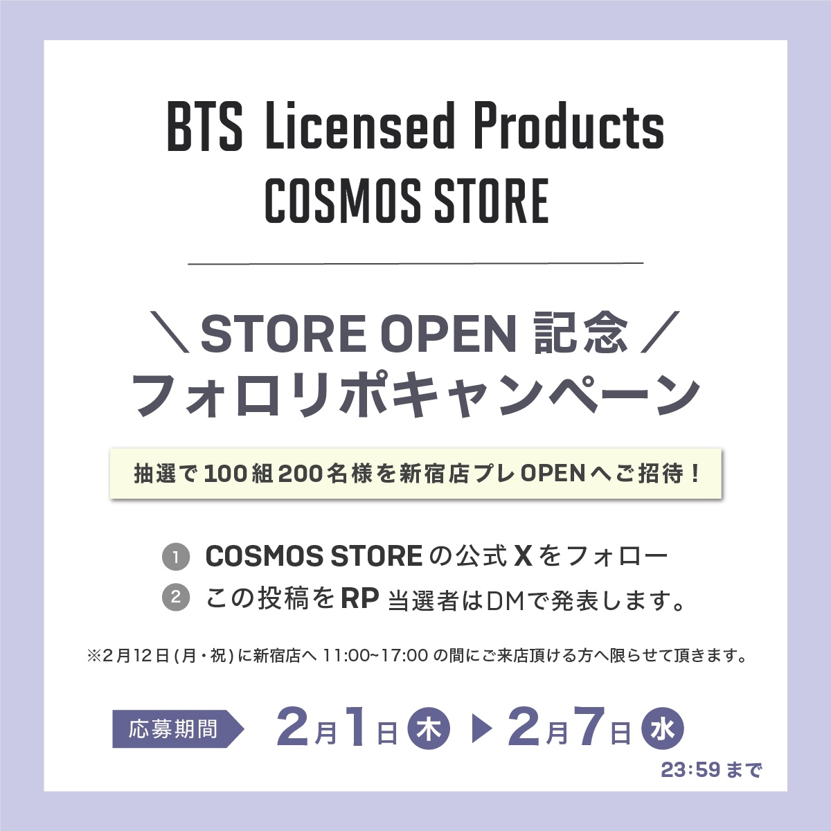 BTSオフィシャルライセンスストア
💜STORE OPEN記念 フォロリポキャンペーン💜

2月12日(月・祝)の新宿店プレオープンへ追加ご招待

◇応募方法◇
1️⃣COSMOS STOREの公式Xをフォロー
2️⃣この投稿をリポスト
当選者はDMで発表します。

応募期間：2月1日(木)〜2月7日(水)23:59