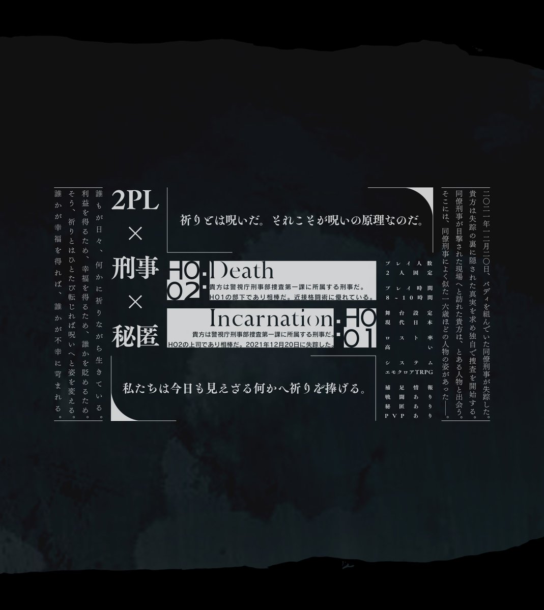 ◤
　　　　 　  エモクロアTRPG
　　　 　『Death : Incarnation』
　　　　　　　　　　　　　　　　　　　◢
　   同僚刑事のHO1が謎の失踪を遂げた。
   行方を捜すHO2は夜の路地裏で巡り合う。

　　 HO1とよく似た16歳の人物と――。

nakao-trpg.booth.pm/items/5426186