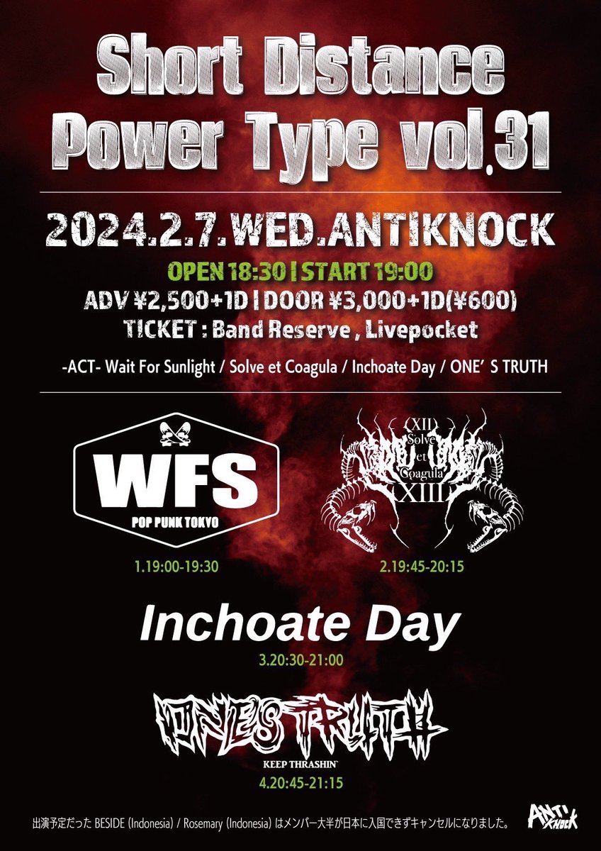 変更がありました！ 2024.2/7(水) shinjuku ANTIKNOCK presents 【Short Distance Power Type vol.31】 Wait For Sunlight ONE’S TRUTH Solve et Coagula Inchoate Day ※ BESIDE(Indonesia) / Rosemary(Indonesia)はメンバー大半が日本に入国できずキャンセルになりました。 ●OPEN18:30