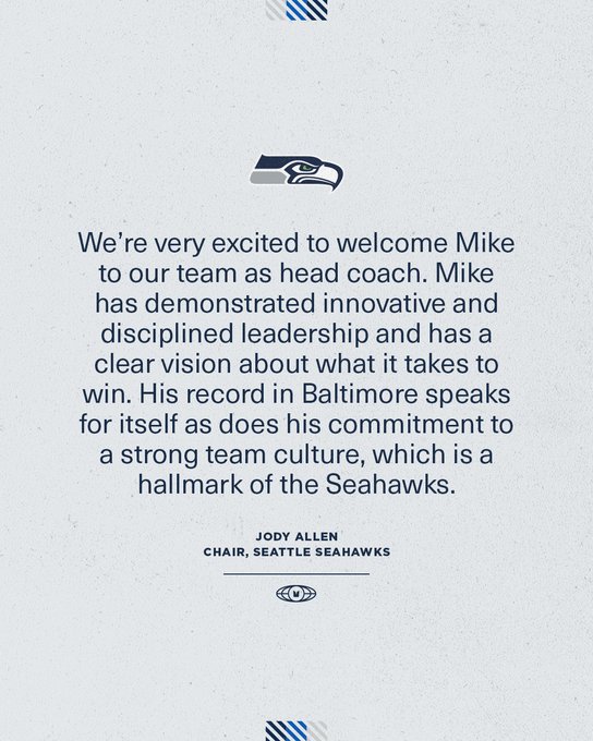 Seahawks Chair Jody Allen: “We’re very excited to welcome Mike to our team as head coach. Mike has demonstrated innovative and disciplined leadership and has a clear vision about what it takes to win. His record in Baltimore speaks for itself as does his commitment to a strong team culture, which is a hallmark of the Seahawks.”