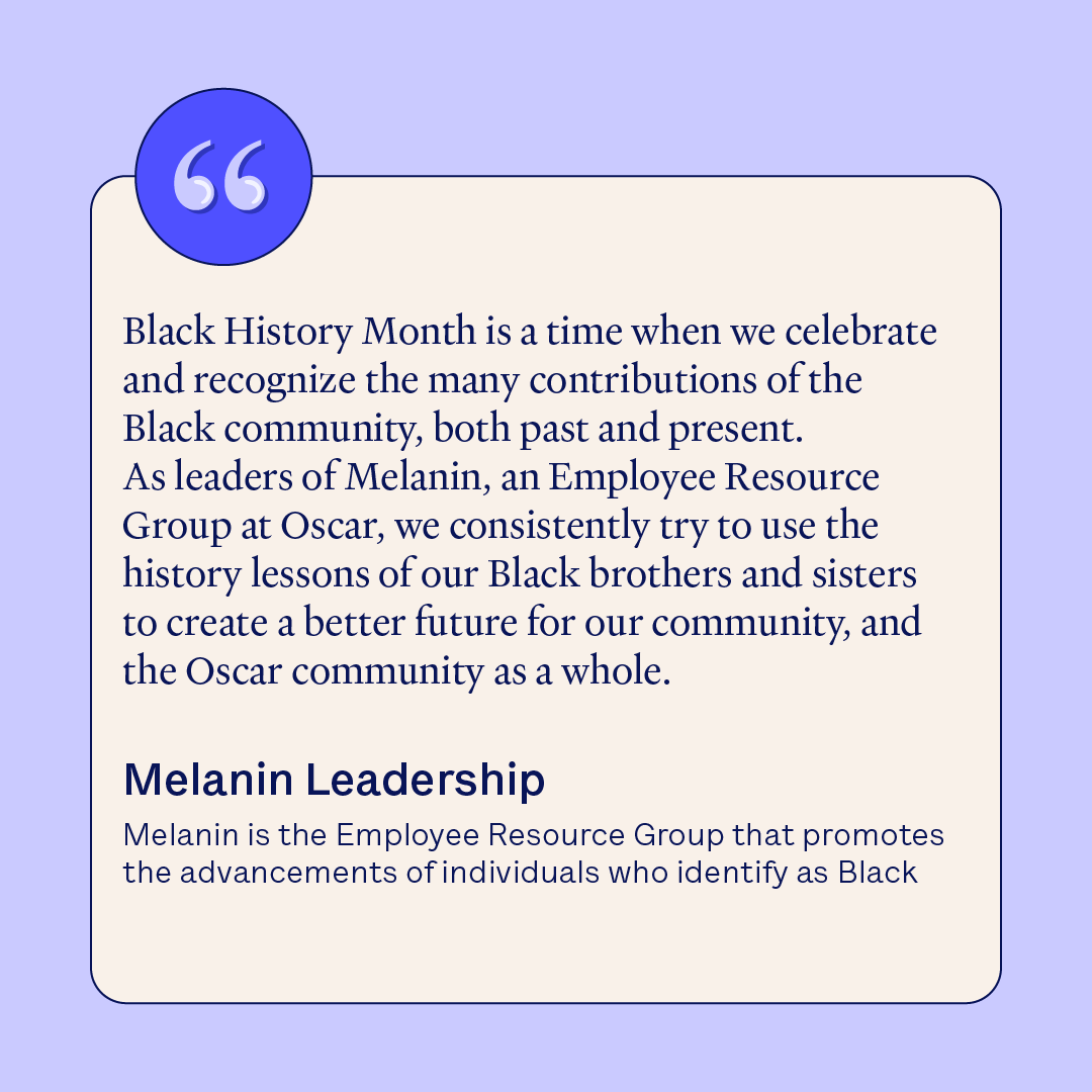 At Oscar, we’re powered by people. To us, that means creating spaces that foster a sense of belonging, such as our Employee Resource Groups (ERG). The leaders of Melanin, Oscar’s ERG that actively promotes the advancement of individuals who identify as Black, recently reflected