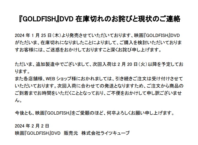 【在庫切れのお詫び】
先日発売した『GOLDFISH』DVDですが、
ありがたいことに売れ行き好評にて在庫切れにて、追加製造の運びとなっております。
2月中旬の次回入荷までしばしお待ちいただけますと幸いです。
