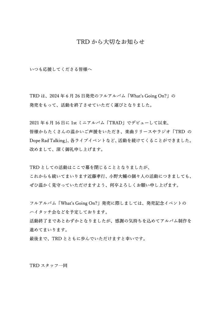いつも応援してくださる皆様へ
TRDは、「What's Going On?」の発売をもって、活動を終了させていただく運びとなりました。
たくさんの温かいご声援をいただき、これまで活動を続けてくることができました。深く御礼申し上げます。
最後まで、TRDとともに歩んでいただけますと幸いです。
#TRDトラッド