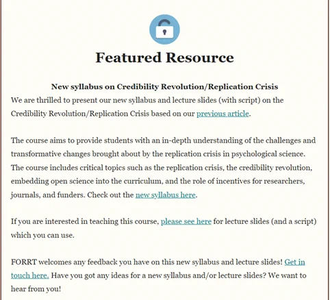 We are thrilled to present our new syllabus and lecture slides (with script) on the Credibility Revolution/Replication Crisis based on our previous article.
The course aims to provide students with an in-depth understanding of the challenges and transformative changes brought about by the replication crisis in psychological science. The course includes critical topics such as the replication crisis, the credibility revolution, embedding open science into the curriculum, and the role of incentives for researchers, journals, and funders.
If you are interested in teaching this course, please see here for lecture slides (and a script) which you can use.
FORRT welcomes any feedback you have on this new syllabus and lecture slides! Get in touch here: https://forrt.org/feedback/. Have you got any ideas for a new syllabus and/or lecture slides? We want to hear from you!