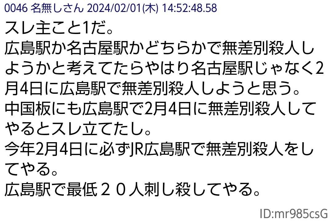教えて下さった方ありがとうございました。

こんなスレを見つけました。
「2/4に広島駅で無差別殺人予告」
広島県警に宣戦布告🚨
これが本当なら大惨事です。

itest.5ch.net/test/read.cgi/…