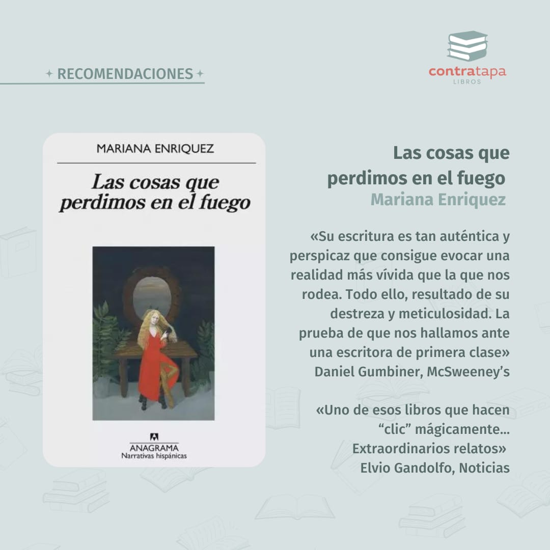 Libro recomendado de Mariana Enriquez: Las cosas que perdimos en el fuego. Cuentos. 

En estos doce cuentos la cotidianidad hecha pesadilla, el lector despertará abatido, perturbado por historias e imágenes que jamás conseguirá sacarse de la cabeza.