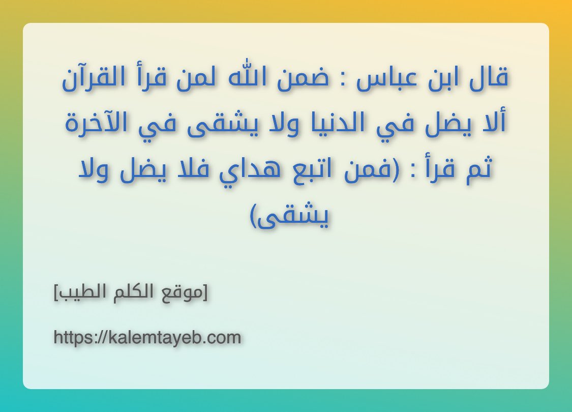 قال ابن عباس : ضمن الله لمن قرأ القرآن ألا يضل في الدنيا ولا يشقى في الآخرة ثم قرأ : (فمن اتبع هداي فلا يضل ولا يشقى)