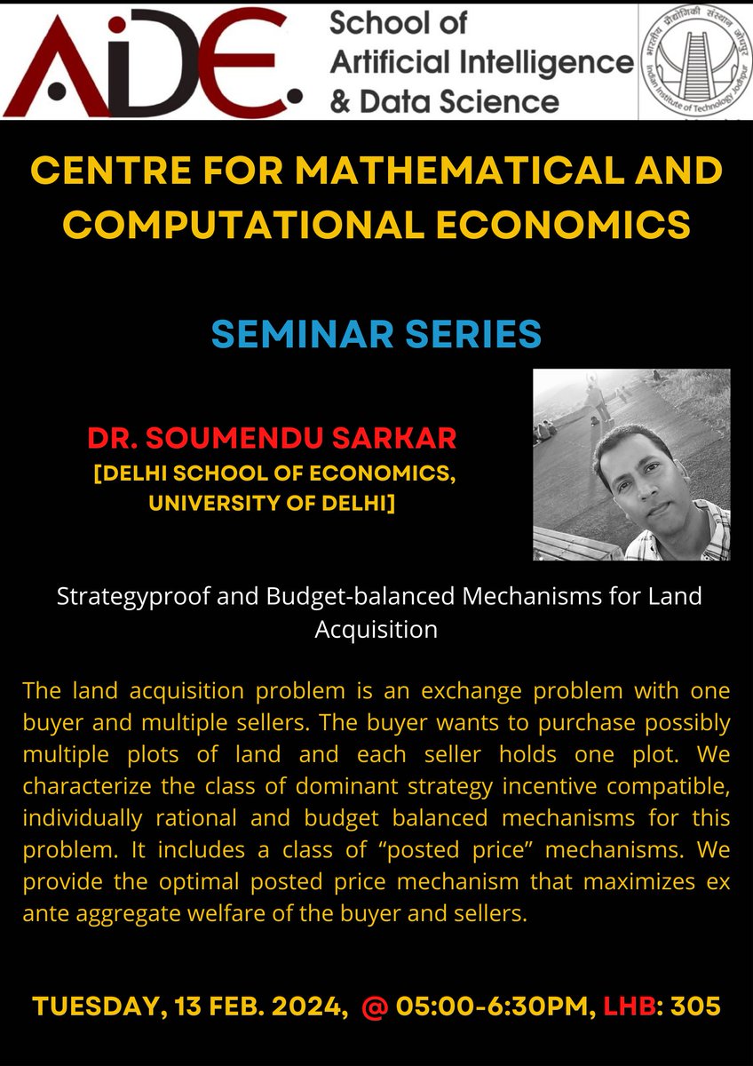 The next talk is by Dr. Soumendu Sarkar from Delhi School of Economics on 13 February, 5:00 to 6:30 pm. Dr. Sarkar will be speaking on 'Strategy proof and Budget-balanced Mechanisms for Land Acquisition'.