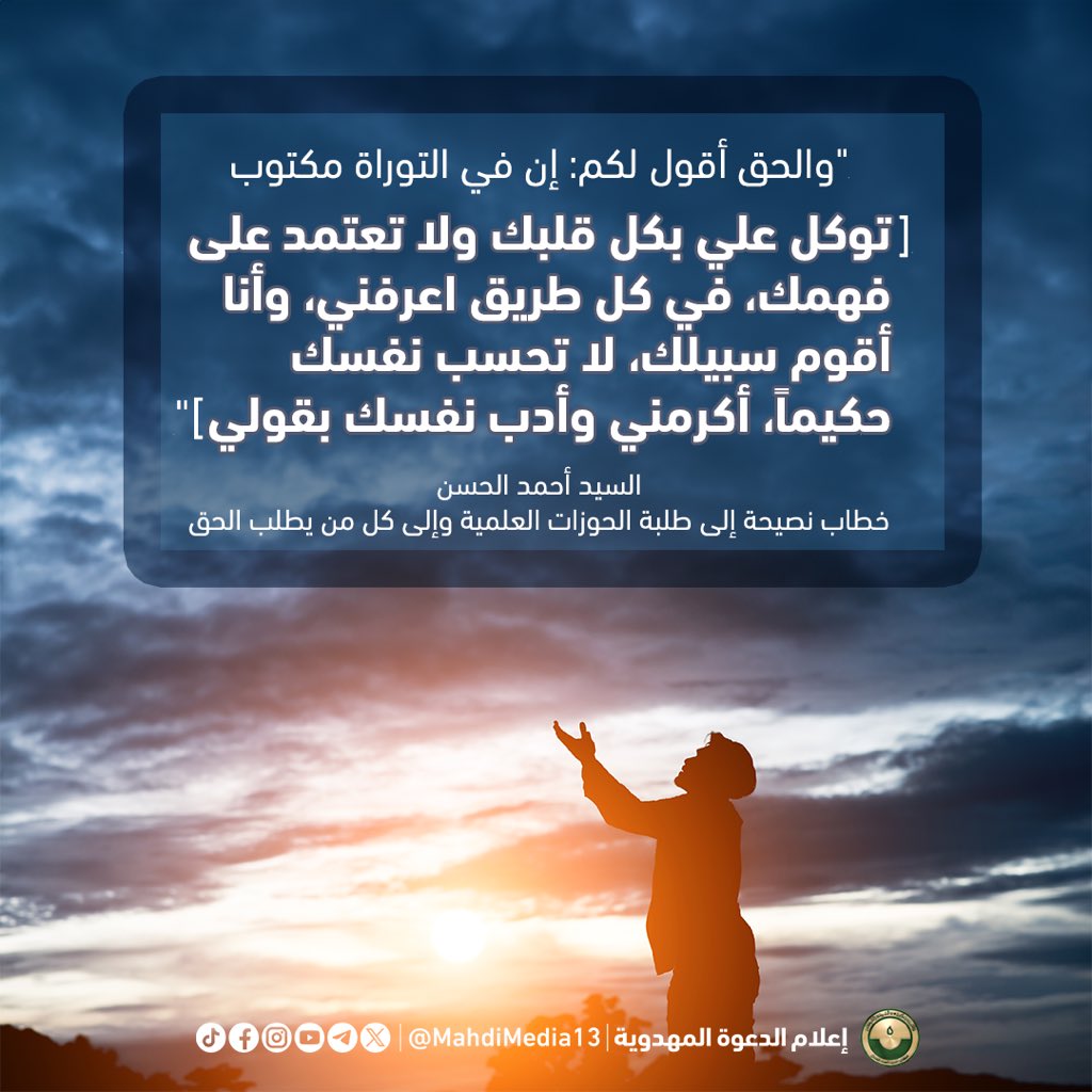 MahdiMedia13's tweet photo. "والحق أقول لكم: إن في التوراة مكتوب [ توكل علي بكل قلبك ولا تعتمد على فهمك، في كل طريق اعرفني، وأنا أقوم سبيلك، لا تحسب نفسك حكيماً ، أكرمني وأدب نفسك بقولي ]"

السيد أحمد الحسن
خطاب نصيحة إلى طلبة الحوزات العلمية وإلى كل من يطلب الحق

"The truth I say unto you: It is written in the Torah, 'Trust in me with all your heart and do not rely on your own understanding, in all your ways acknowledge me, and I will make your paths straight. Do not consider yourself wise, honor me, and discipline yourself with my word.'"

Sayyed Ahmed Alhasan, Sermon of Advice to the Students of the Howza Educational Institute and to all those who seek the truth

مطلبنا #فتح_المكتب الرسمي للسيد
#احمد_الحسن