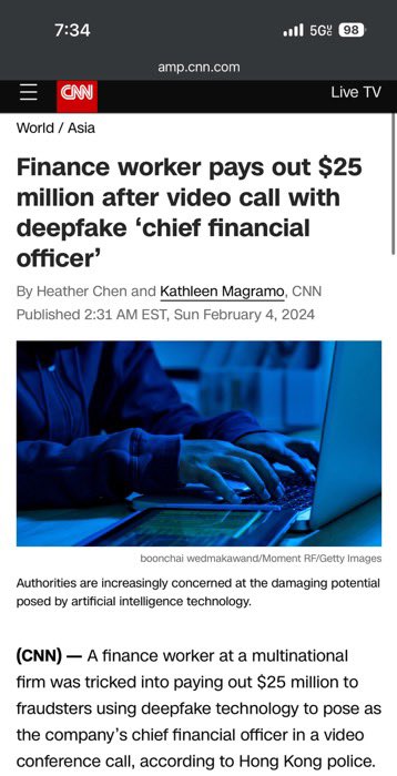 An HK-based employee of a multinational firm wired out $25M after attending a video call where all employees were deepfaked, including the CFO. He first got an email which was suspicious but then was reassured on the video call with his “coworkers.”