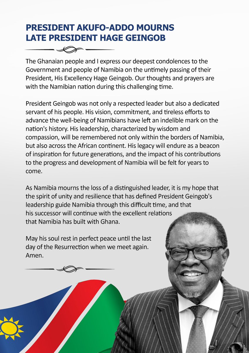 The Ghanaian people and I express our deepest condolences to the Government and people of Namibia on the untimely passing of their President, His Excellency Hage Geingob. Our thoughts and prayers are with the Namibian nation during this challenging time.