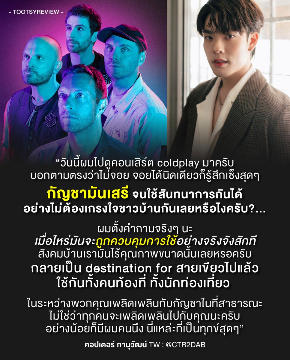 tootsyreview's tweet photo. "เอาแค่บุหรี่ไฟฟ้า สูบพ่นตามสถานที่ต่างๆในระบบปิดได้ชิลๆ ก็ไม่มีใครมาควบคุมมัน"

1) ไม่ใช่แค่น้อง แต่คนใน concert #ColdplayLiveinBangkok บ่นแบบเดียวกัน ไปในทางรำคาญกลิ่นกัญชา ที่ตนไม่ได้สูบด้วย แต่ต้องมาอยู่ในบรรยากาศที่ไม่ต้องการ ซึ่งไม่ได้มีแค่คนไทย แต่เป็นทั้งชาวจีน และนักท่องเที่ยวชาติอื่น ร่วมกันใช้กัญชาในคอนเสิร์ตครั้งนี้

2) เรามองหลายๆประเด็น จากเรื่องนี้ แต่อย่างแรกคือ "มารยาททางสังคม" เรามองว่า ถ้าไม่ใช่สิ่งที่ทุกคนต้องการ ควรจำกัดพื้นที่ใช้งานให้อยู่ในพื้นที่ส่วนตัว ไม่ไปกระทบการใช้ชีวิตของคนอื่น อันนี้มันเป็นบรรทัด��านของการอยู่ร่วมกับผู้อื่น ไม่ใช่ความกระแดะ แต่เป็นสิ่งที่ทุกคนพึงมี ไม่ต้องรอให้ใครมาบอก

3) ใน concert ที่คนเยอะๆ ควบคุมยาก แต่มันต้องอาศัยความร่วมมือของคนที่มีจิตสำนึกสาธารณะจริงๆ แต่ต่อให้ไม่ใช่พื้นที่คนเยอะ คนไม่มีจิตสำนึก พวกเขาไม่คิดถึงตรงนี้จริงๆนะ คือไรซึ่ง empathy ที่จะคิดถึงคนอื่น ยกตัวอย่างง่ายๆ แค่ในร้านเหล้าเบียร์ผับบาร์ หรือตามที่สาธารณะ เราเห็นคน���ูบบุหรี่ไฟฟ้าไปทั่ว บางที่เป็นระบบปิด แต่ก็ไม่ได้แคร์สุขภาพของคนอื่น สูบต่อไปอย่างไร้สำนึก แล้วเป็นกันหนักขึ้นเรื่อยๆ

4) สุดท้าย #กัญชาเสรี ปลดล็อคแล้วได้อะไร ก็ได้ผลลัพธ์อย่างที่เราเห็น คือ ไม่ใช่ "กัญชาเพื่อประโยชน์ทางการแพทย์แน่ๆ" แต่กลายเป็นการใช้ส่วนบุคคล ลามไปในที่สาธารณะ และสร้างความรำคาญรบกวนคนอื่นต่อไปอีก

5) ถามว่ามันเสรีขนาดไหน เอาง่ายๆคือในตลาดนัด หรือถนนคนเดิน หรือแหล่งท่องเที่ยวก็หาซื้อกันง่าย และแน่นอนว่าใกล้มือเด็กและเยาวชน แหล่งโรงเรียน มันกระจายไปหมด ขาดการควบคุม และเสรีของจริง แล้วมันจะอันตรายกับเด็กขนาดไหน?

6) สุดท้ายประเทศกลายเป็น destination สายเขียว ของคนรักกัญชา ก็ไม่รู้ว่าภาพลักษณ์การท่องเที่ยวที่เราอยากโปรโมท อยากให้ประเทศมีชื่อเสียงออกไปในมุมมองใดในสายตาของสังคมโลก เราอยากสนับส���ุนการท่องเที่ยวในแบบนี้จริงหรือ?

7) อย่างที่เขียนบ่อยๆว่า "รัฐที่ประชาชนโง่เขลา สุขภาพไม่ดี ยากจน หดหู่สินหวัง และหวาดกลัว นั้นปกครองง่าย" หนึ่งในนั้นก็มีกัญชาเป็นตัวขับเคลื่อนที่สร้างรัฐให้ควบคุมคนง่ายขึ้น ถ้านี่เป็นกลยุทธ์ของการปกครองคน ก็นับว่าน่ากลัวมากๆเลยครับ

8 ) รอดูว่ากระทรวงสาธารณสุขจะ action อย่างไรต่อไป เพราะการบริหารนำโดย "แพทย์วิชาชีพ" ไม่ใช่ผู้รับเหมาอีกแล้ว ก็คงดูแลสุขภาพของประชาชนได้ดีขึ้นล่ะมั้ง แต่เท่าที่เห็นตอนนี้ สภาพไม่ต่างนะครับ ยังเป็นประเทศที่เป็นอันตรายและเสี่ยงสุขภาพอย่างมากต่อประชาชนครับ

ขอบคุณเสียงจากน้อง Copter มากๆครับ

#ตุ๊ดส์review 

======

FACEBOOK POST :
https://t.co/KKsKu6g3FN

======

ฝากช่องทางต่างๆของบอย ตุ๊ดส์review :
https://t.co/04tJb8zcas
https://t.co/FBKK4JtupQ
https://t.co/VTDOnL69tr
https://t.co/ic0gyGSKnI
https://t.co/Nj7VfQMcT4
