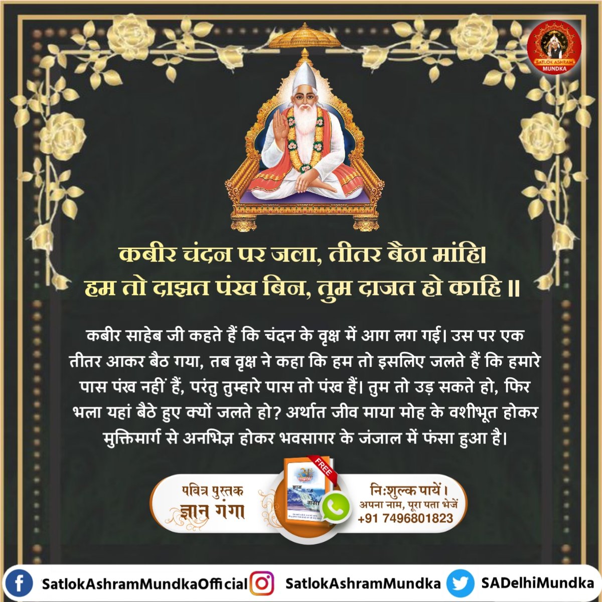 कबीर साहेब जी कहते हैं कि चंदन के वृक्ष में आग लग गई। उस पर एक तीतर आकर बैठ गया, तब वृक्ष ने कहा कि हम तो इसलिए जलते हैं कि हमारे पास पंख नहीं हैं, परंतु तुम्हारे पास तो पंख हैं। तुम तो उड़ सकते हो, फिर भला यहां बैठे हुए क्यों जलते हो? 

#satlokashrammundka 
#KabirisGod