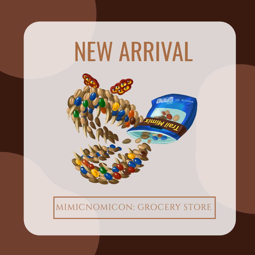 Mimics have infested your local grocery store in this 5e-compatible supplement. This packet contains gluttonous foods, ravenous check-out counters, &amp; shopping carts ready to take you for a ride!

Team: <a href="/the_angiroo/">Angela L. 🔜 Gamehole Con</a> <a href="/FeatherfallFlyt/">FeatherfallFlight</a> <a href="/Land_Octopi/">Kotou</a> <a href="/Kaek_art/">Kaek's Art</a> <a href="/looplich/">Raphael R. S.</a> <a href="/Qedhup/">Qedhup 🇨🇦 Emotional Support Canadian</a> 

🔗👇