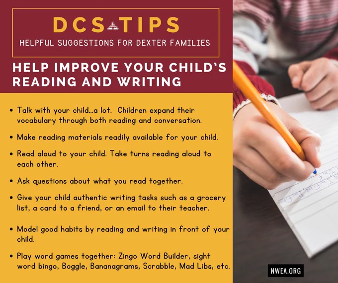 A maroon and yellow graphic features a photo of a student writing. Text in a yellow-bordered box reads, "DCS Tips: Helpful Suggestions for Dexter Families." Text below reads, "Help improve your child’s reading and writing. Talk with your child...a lot. Children expand their vocabulary through both reading and conversation. Make reading materials readily available for your child. Read aloud to your child. Take turns reading aloud to each other. Ask questions about what you read together. Give your child authentic writing tasks such as a grocery list, a card to a friend, or an email to their teacher. Model good habits by reading and writing in front of your child. Play word games together: Zingo Word Builder, sight word bingo, Boggle, Bananagrams, Scrabble, Mad Libs, etc. NWEA.org."