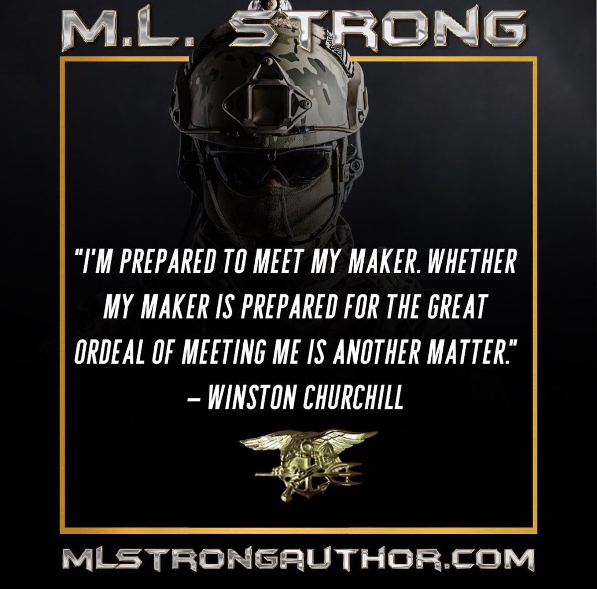 “I’m prepared to meet my Maker. Whether my Maker is prepared for the great ordeal of meeting me is another matter.”— WINSTON CHURCHILL

MLStrongAuthor.com
#lltb #navyseal #theteams #teamsandshit #UDT #sealteams #nsw #twoisone #onlyeasydaywasyesterday #longlivethebrotherhood