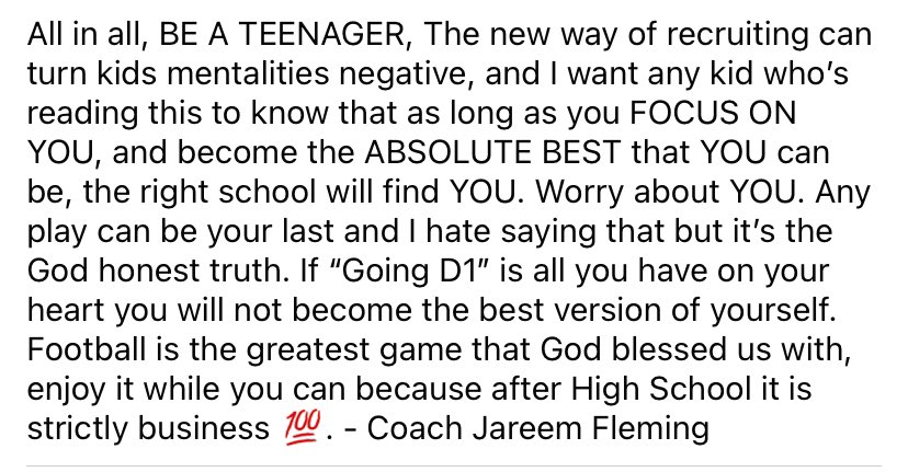 With the current landscape of College recruiting, the reward comes before the WORK, we can’t mislead our boys into thinking the values that this sport was built on are extinct. Nothing is more important than PLAYING FOOTBALL. Chase greatness not Offers.