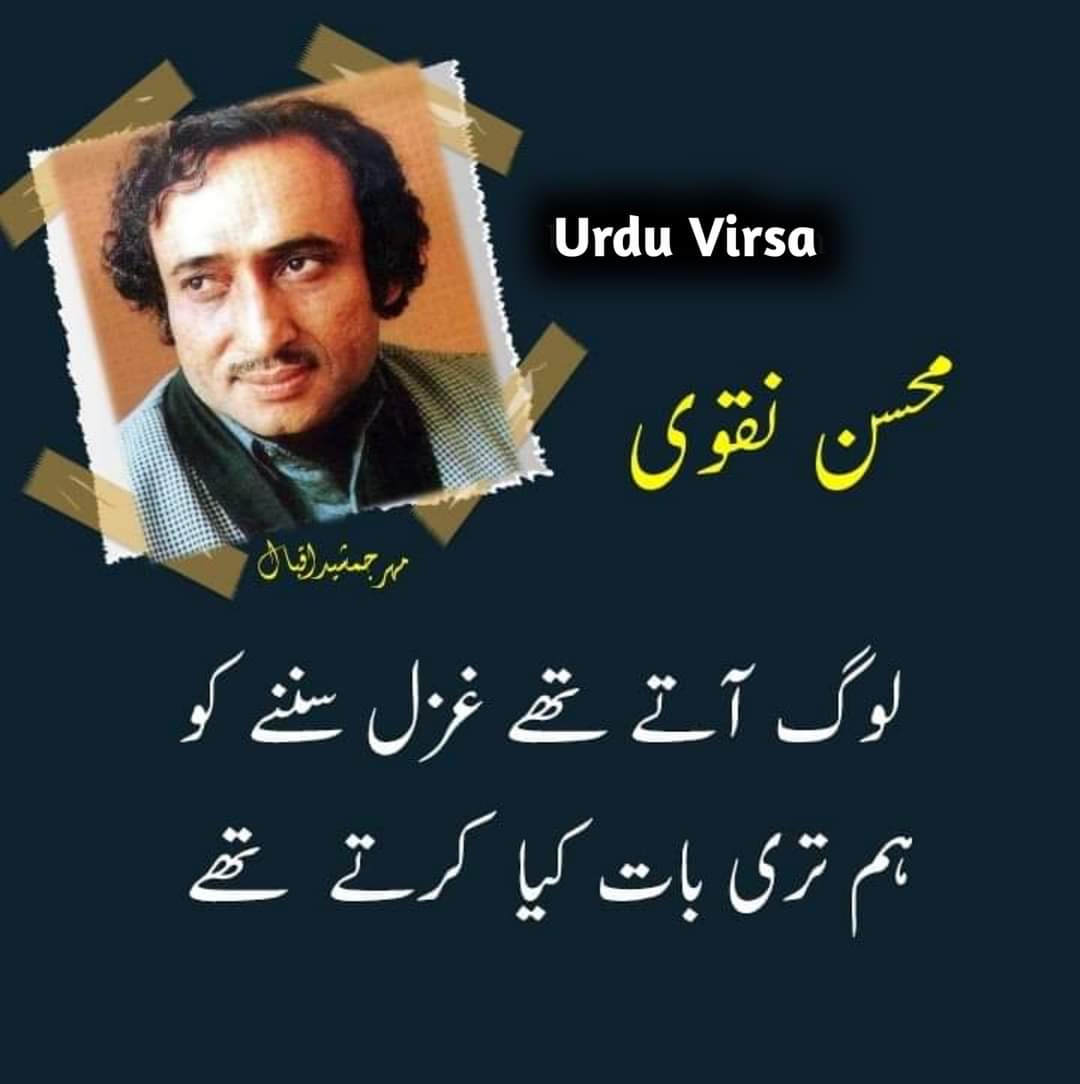 UrduVirsa's tweet photo. جب تیری ُدھن میں جیا کرتے تھے
ہم بھی چپ چاپ پھرا کرتے تھے

آنکھ  میں  پیاس  ہوا  کرتی تھی
دل  میں   طوفان اٹھا  کرتے تھے

لوگ   آتے  تھے   غزل  سننے   کو
ہم   تری   بات   کیا   کرتے  تھے

سچ سمجھتے تھے تیرے وعدوں کو
رات دن  گھر  میں  رہا  کرتے  تھے

کسی ویرانے میں تجھ سے مل کر
دل میں کیا پھول کھلا کرتے تھے؟

گھر  کی  دیوار  سجانے  کے  لئے
ہم  تیرا   نام   لکھا   کرتے  تھے

وہ بھی کیا دن تھے ُبھلا کر تجھ کو
ہم   تجھے   یاد   کیا   کرتے  تھے

جب تیرے درد میں دل ُدکھتا تھا
ہم  تیرے حق  میں  دعا کرتے تھے

بجھنے  لگتا  تھا  جو  چہرہ تیرا
داغ  سینے  میں  جلا  کرتے  تھے

اپنے جذبوں کی کمندوں سے تجھے
ہم   بھی  تسخیر   کیا   کرتے  تھے

اپنے آنسو بھی ستاروں  کی  طرح
تیرے  ہونٹوں  پہ  سجا کرتے تھے

چھیڑتا  تھا  غم ِ دنیا  جب  بھی
ہم  تیرے  غم  سے  ِگلا کرتے تھے

کل  تجھے  دیکھ  کے  یاد  آیا ہے
 ہم  ُسخنور  بھی  ہوا  کرتے تھے ..!!

شاعر: سید محسنؔ نقوی