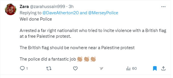 daveatherton's tweet photo. Ms @zarahussain999 claims she has been granted asylum in the UK. I assume as she's posting in working hours, does not have a job, & has a flat supplied by the taxpayer.  

It is us who are born here who have to fit in with her. 

Apparently anyone carrying a Union Flag is a "far-right" nationalist, who by bearing it, is inciting violence. 

"The British flag should be nowhere near a Palestine protest."

You have no idea how much you are making people angry.