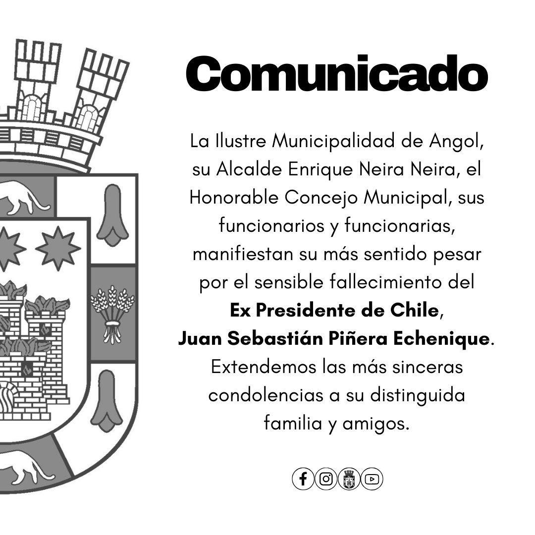 La I. Municipalidad de Angol, su Alcalde Enrique Neira Neira, el Honorable Concejo Municipal, sus funcionarios/as, manifiestan su más sentido pesar por el sensible fallecimiento del Ex Presidente de Chile, Juan Sebastián Piñera Echenique.
Extendemos las más sinceras condolencias.