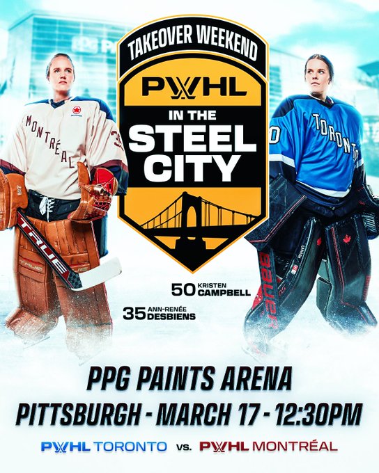 A graphic announcing the Takeover Weekend game PWHL in the Steel City 

Center: The PWHL in the Steel City, which is a gold and black shield-shaped logo that features the Roberto Clemente Bridge and reads “Takeover Weekend, PWHL in the Steel City.” In the background behind the logo is an image of PPG Paints Arena.

Left: Cutout of Montreal’s Ann-Renee Desbiens in the away Montreal team uniform.

Right: Cutout of Kristen Campbell in the home Toronto team uniform.

Bottom: Black text on an ice-white background reads: “PPG Paints Arena. Pittsburgh, March 17. 12:30pm ET. Toronto versus Montreal.”