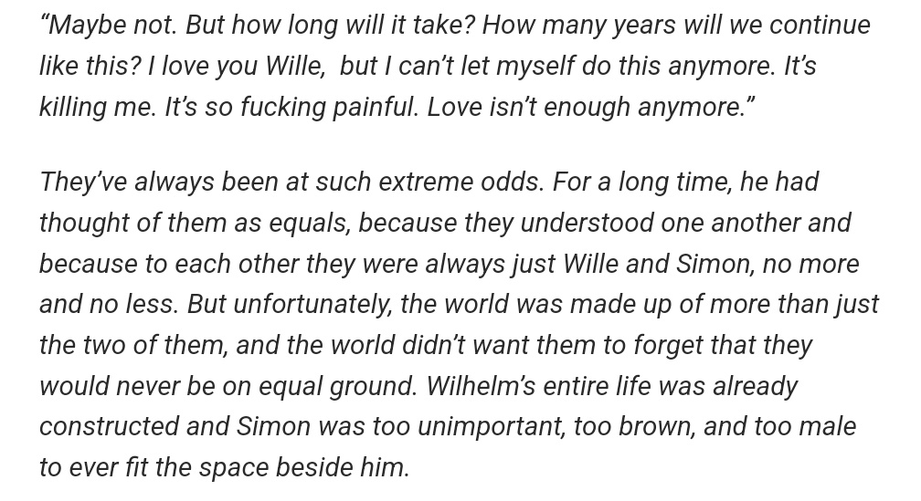 'Love isn't enough anymore.'
'Simon was too unimportant, too brown & too male to ever fit the space beside him'.
😭
I seriously hate this world sometimes where race, gender, origin & heritage - things we don't chose when we're born - matter more than just pure unconditional love.