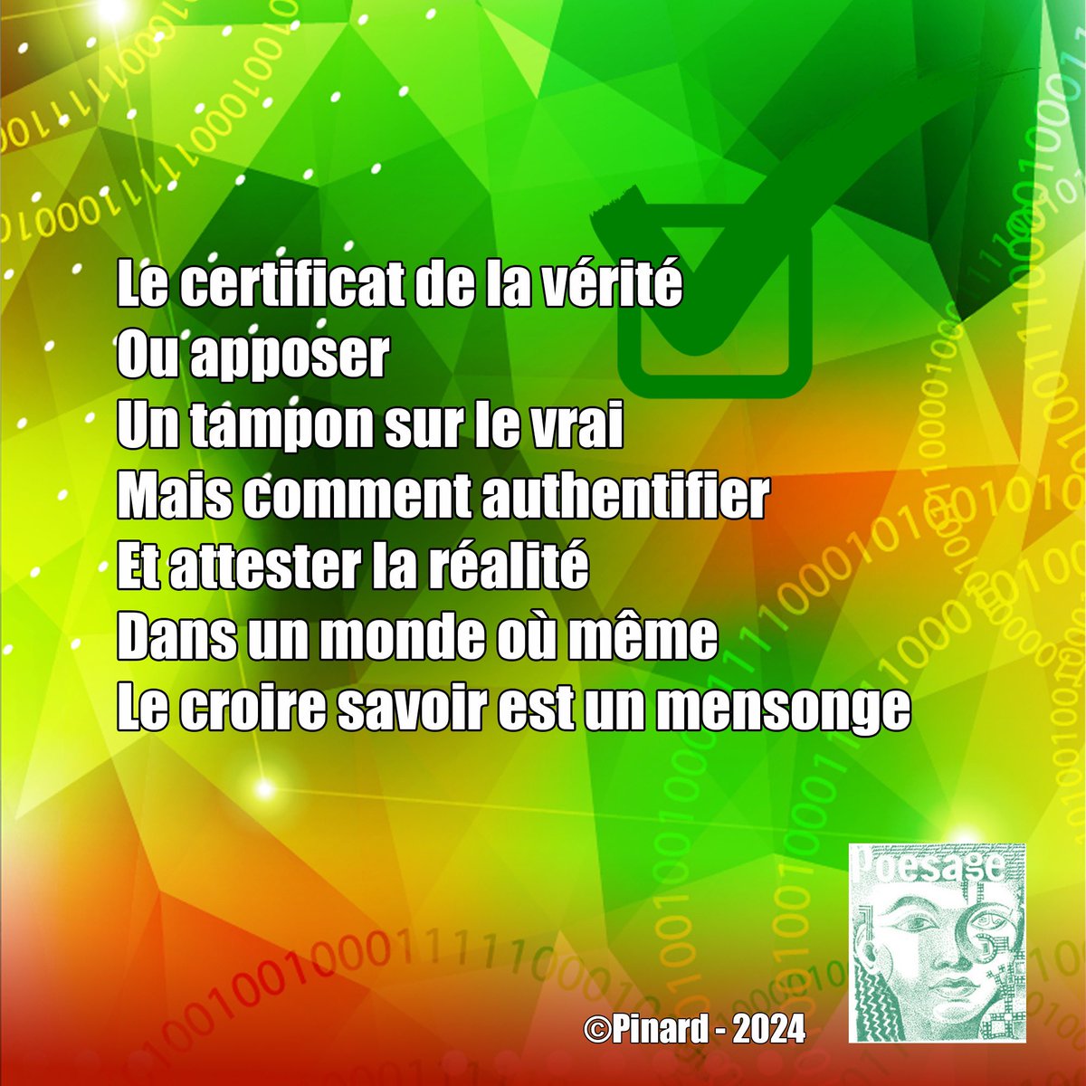 poesage_27's tweet photo. Le certificat de la vérité
Ou apposer
Un tampon sur le vrai
Mais comment authentifier
Et attester la réalité
Dans un monde où même
Le croire savoir est un mensonge
©Pinard – 2024
#verite #authentifier #vrai #certifier #Verifier #croire #savoir #mensonge #fake
#poesie https://t.co/74aFgoJaA2