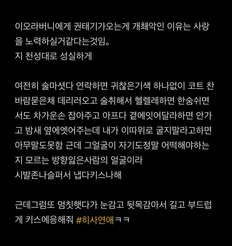 그리고 성향도 약간..
히지카타 -적어도 자기가 사랑한다고해서 사궛으면 .. “사랑을 노력해볼것같아” 이오빠는 권태기와도 일단 사랑을 노력해보고 자기 최선을 다해볼거같애라고 쓰다가 어디서 많이 한소린데 하고 전에쓴거봣더니 이미10번햇던소리 1호선광인처럼 중얼거리는중이엇슴