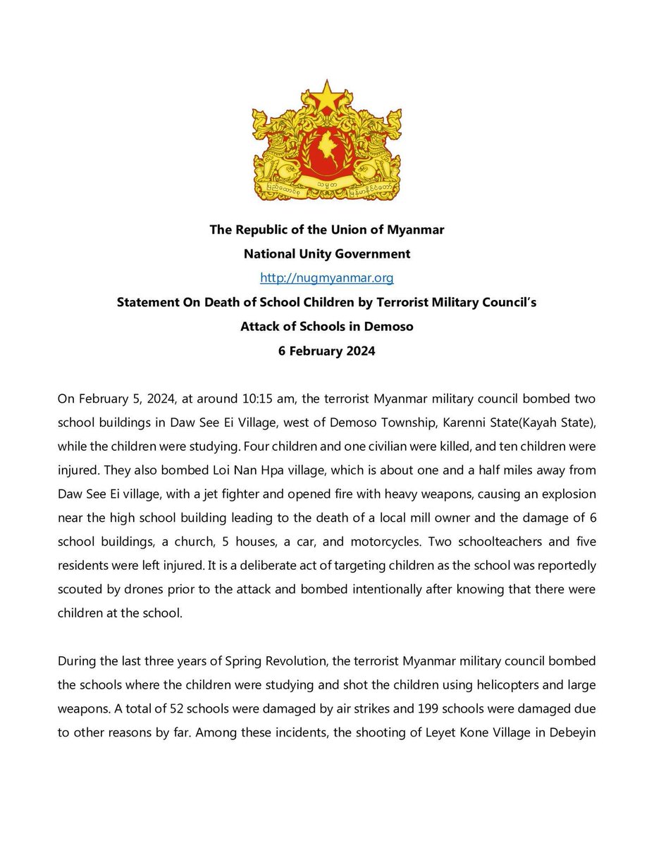 DrSasa22222's tweet photo. Statement On Death of School Children by Terrorist Military Council’s Attack of Schools in #Demoso #Karenni State #Myanmar 

6 February 2024
On February 5, 2024, at around 10:15 am, the terrorist Myanmar military council bombed two school buildings in Daw See Ei Village, west of Demoso Township, Karenni State(Kayah State), while the children were studying. Four children and one civilian were killed, and ten children were injured. They also bombed Loi Nan Hpa village, which is about one and a half miles away from Daw See Ei village, with a jet fighter and opened fire with heavy weapons, causing an explosion near the high school building leading to the death of a local mill owner and the damage of  6 school buildings, a church, 5 houses, a car, and motorcycles. Two schoolteachers and five residents were left injured. It is a deliberate act of targeting children as the school was reportedly scouted by drones prior to the attack and bombed intentionally after knowing that there were children at the school.
During the last three years of Spring Revolution, the terrorist Myanmar military council bombed the schools where the children were studying and shot the children using helicopters and large weapons. A total of 52 schools were damaged by air strikes and 199 schools were damaged due to other reasons by far. Among these incidents, the shooting of Leyet Kone Village in Debeyin Township and the shooting of Joe Taung Village in Wuntho Township saw many injured children. There have been more than 630 children under the age of 18 who have been killed by the terrorist Myanmar military council over the last three years.
Targeting schools and religious buildings and killing of children are inhumane act and Myanmar military council is blatantly committing a brutal war crime. The international community has an obligation to strengthen the mechanism to claim justice for the violation of children’s right to education and for war crimes that brutally attack schools.  
The National Unity Government strongly condemn the terrorist Myanmar military council's attack on schools and religious buildings and the intentional killing of children and that all those responsible for these acts, including terrorist military leaders, those who supported or personally involved in carrying out missions will be prosecuted by domestic judicial system and also in international courts. We are committed to be working relentlessly together with all the revolutionary forces to claim justice for every affected civilian.

The Republic of the Union of Myanmar 
National Unity Government
https://t.co/cx7AtXI4dZ