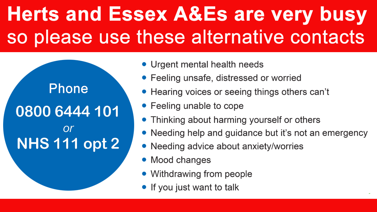 Accident &amp; Emergency services across Hertfordshire &amp; west Essex are extremely busy. If you have urgent mental health needs, call NHS 111 option 2 or contact HPFT Single Point of Access (SPA) 0800 6444 101. 

Other sources of help are: <a href="/Samaritans/">Samaritans</a> <a href="/changegrowlive/">Change Grow Live</a> <a href="/HPFT_TT/">Hertfordshire & Mid Essex Talking Therapies</a>