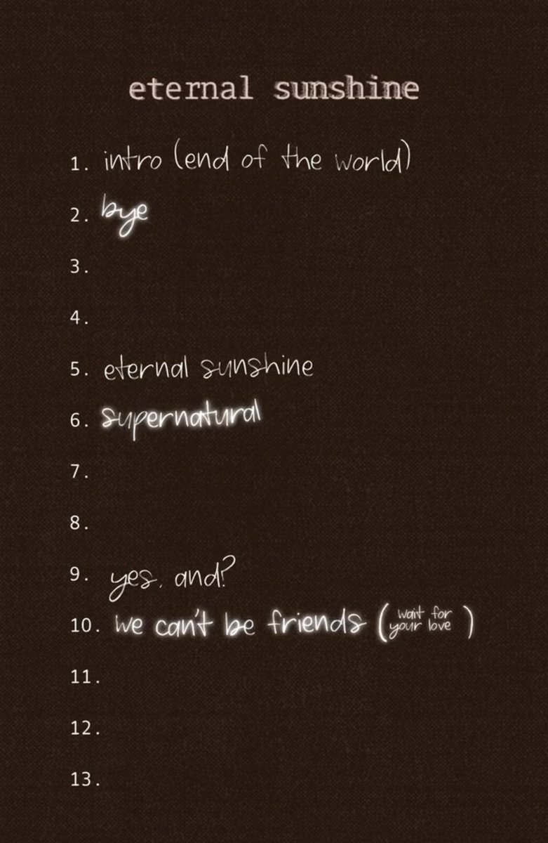 Tracklist for ‘Eternal Sunshine’ by Ariana Grande so far:

1. ‘intro (end of the world)’
2. ‘bye’
3.
4.
5. ‘eternal sunshine’
6. ‘supernatural’
7.
8.
9. ‘yes, and?’
10. ‘we can’t be friends (wait for your love)’
11.
12.
13.