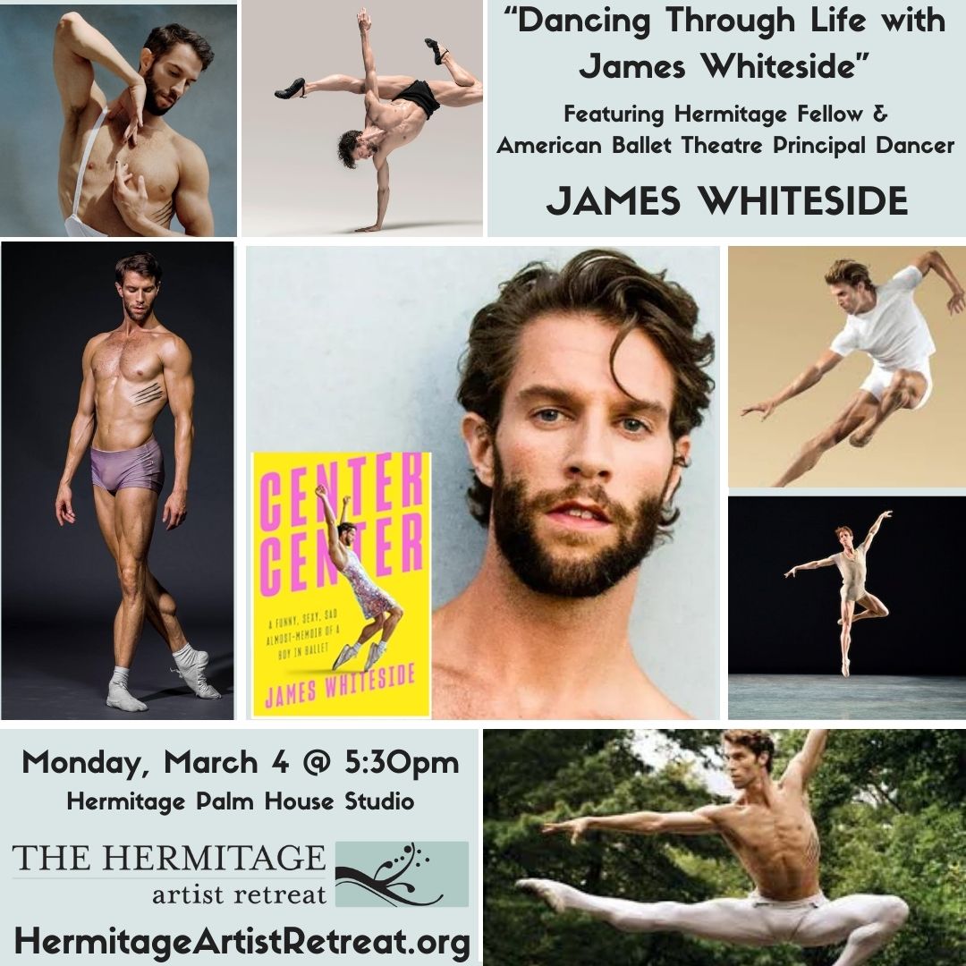 JUST ANNOUNCED! Multihyphenate performer, American Ballet principal dancer, and returning Hermitage Fellow JAMES WHITESIDE will share his insight on wearing his many glamorous hats on Monday, March 4 @ 5:30pm at the Hermitage.  HermitageArtistRetreat.org