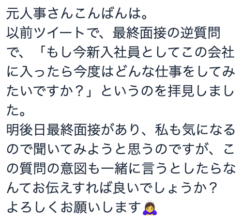 aya_jinnji's tweet photo. 逆質問の話。 
もし私が最終面接や役員面接で「なんか質問とかある？」って聞かれたら 「もし今新入社員としてこの会社に入ったら今度はどんな仕事をしてみたいですか？」 とか純粋に聞きたいかな。
役員とか社長ってあと数年で会社からいなくなる可能性が高いんだよね。
で、その人が入社した時と今では全然企業の事業が異なってたりする。 
だからこそ上の立場になり、広い視野で会社を見れるようになった中で 「若者に戻ったら次どんな仕事したいっすか？」 って質問は"やり残したこと"や"出来なかったこと"、"もっと時間あればチャレンジしたいこと"とか含まれてきっといい話が聞けると思うし、企業の魅力を再発見出来ると思うし。そもそもで普通に聞いてみたい。
きっとおもろい話聞けるで。