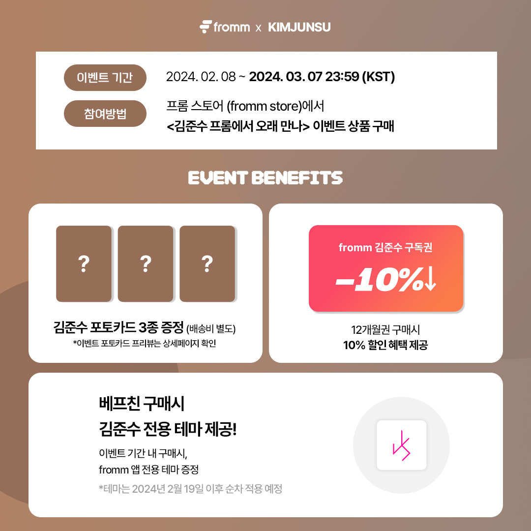 🎁 fromm X 김준수, 프롬에서 오래 만나! EVENT 🎁

🔗 bitly.ws/3cGbE
* 해당 링크에서만 이벤트 혜택이 제공됩니다.

✔️ 김준수 미공개 포토카드 3종 증정
✔️ 다개월권 구매시 10% 할인 혜택
✔️ 김준수 전용 앱 테마 제공 (2/19 적용 예정)

'fromm X 김준수' 에서 즐거운 시간 보내고