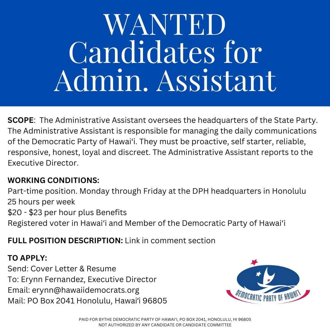 Position Description - Administrative Assistant for DPH: drive.google.com/file/d/1GpoRi6… TO APPLY: Send: Cover Letter & Resume To: Erynn Fernandez, Executive Director Email: erynn@hawaiidemocrats.org Mail: PO Box 2041 Honolulu, Hawaiʻi 96805 NO PHONE CALLS regarding this position.
