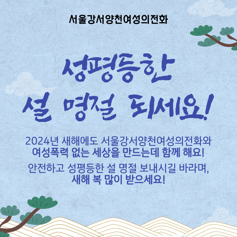안녕하세요, 서울강서양천여성의전화입니다.  
어느덧 추운 날씨도 가라앉고 설 명절이 다가왔습니다. 2023년에 이어 2024년에도 여성폭력 없는 성평등하고 정의로운 세상을 만들기 위해 노력하겠습니다.  안전하고 성평등한 명절 연휴 보내시길 바라며, 새해 복 많이 받으세요.  감사합니다🥰